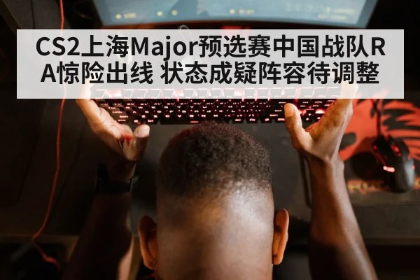CS2上海Major预选赛中国战队RA惊险出线 状态成疑阵容待调整