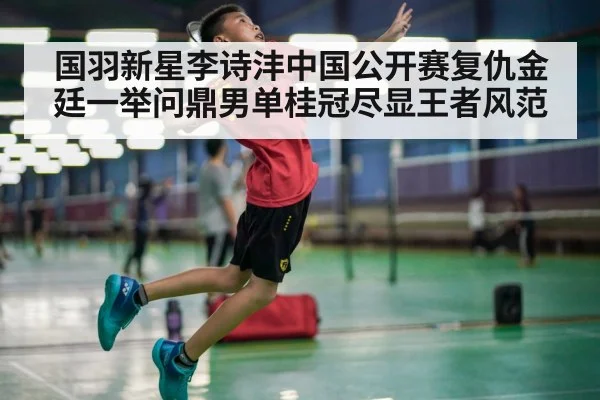 国羽新星李诗沣中国公开赛复仇金廷一举问鼎男单桂冠尽显王者风范